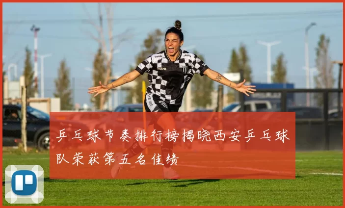 乒乓球节奏排行榜揭晓西安乒乓球队荣获第五名佳绩