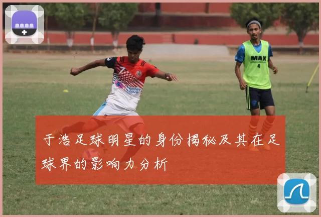于浩足球明星的身份揭秘及其在足球界的影响力分析