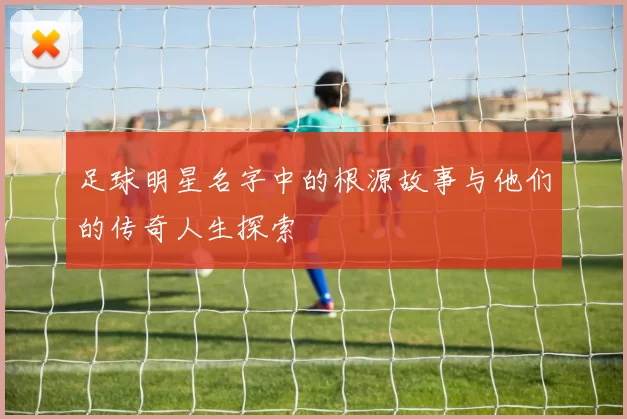 足球明星名字中的根源故事与他们的传奇人生探索