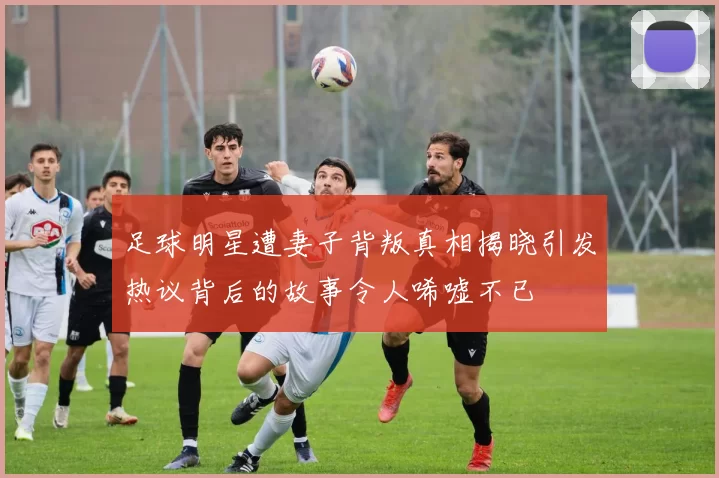 足球明星遭妻子背叛真相揭晓引发热议背后的故事令人唏嘘不已
