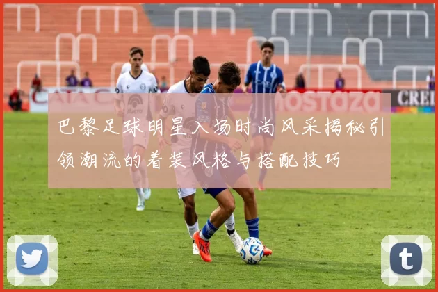 巴黎足球明星入场时尚风采揭秘引领潮流的着装风格与搭配技巧