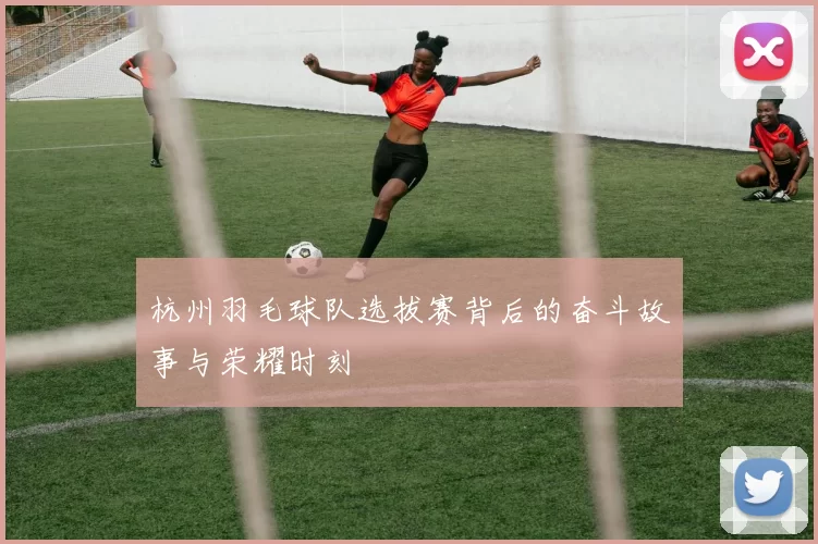 杭州羽毛球队选拔赛背后的奋斗故事与荣耀时刻