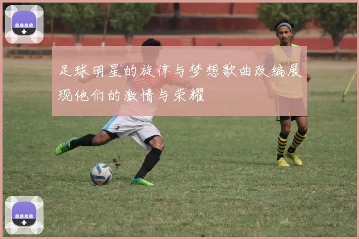 足球明星的旋律与梦想歌曲改编展现他们的激情与荣耀