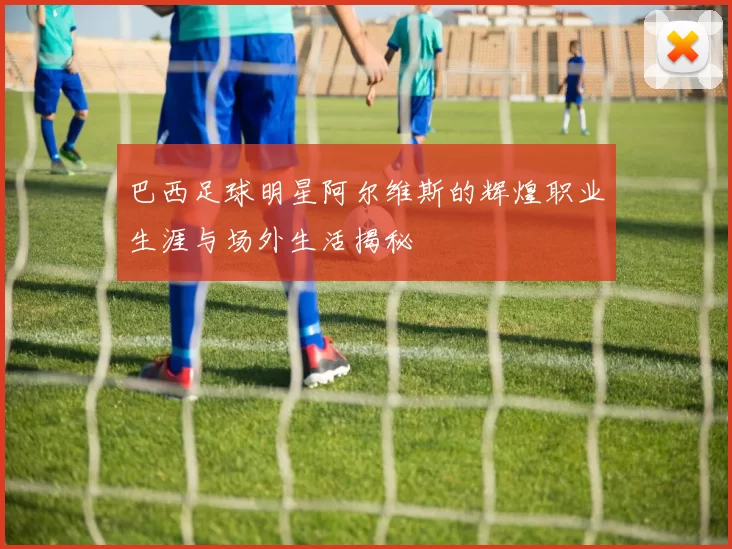巴西足球明星阿尔维斯的辉煌职业生涯与场外生活揭秘