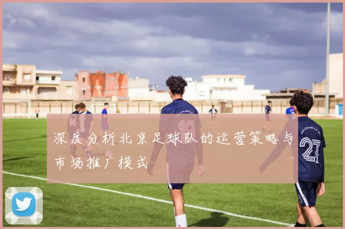 深度分析北京足球队的运营策略与市场推广模式