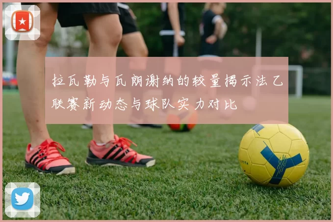 拉瓦勒与瓦朗谢纳的较量揭示法乙联赛新动态与球队实力对比