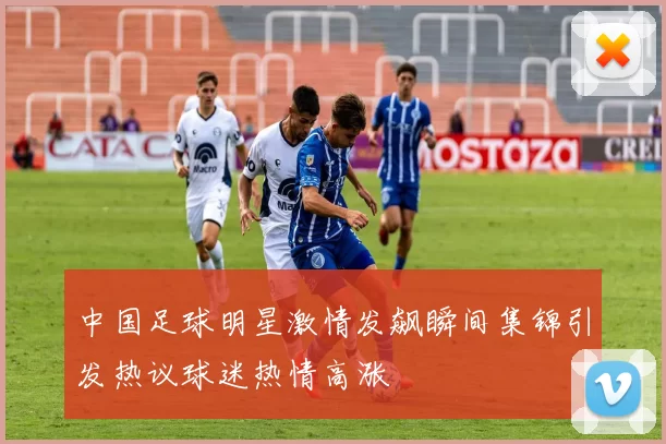 中国足球明星激情发飙瞬间集锦引发热议球迷热情高涨
