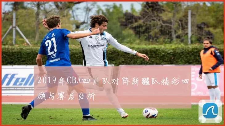 2019年CBA四川队对阵新疆队精彩回顾与赛后分析