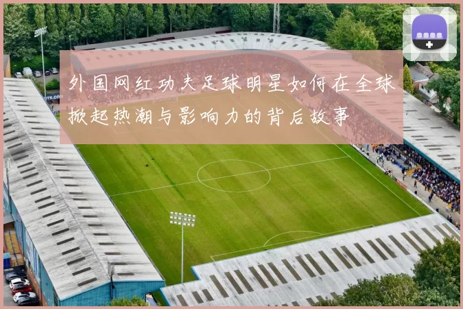 外国网红功夫足球明星如何在全球掀起热潮与影响力的背后故事