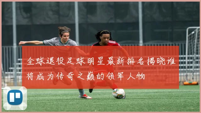 全球退役足球明星最新排名揭晓谁将成为传奇之巅的领军人物