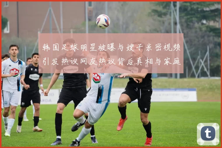 韩国足球明星被曝与嫂子亲密视频引发热议网友热议背后真相与家庭关系