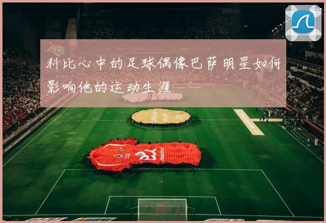 科比心中的足球偶像巴萨明星如何影响他的运动生涯