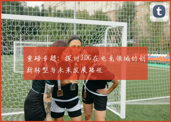 重磅专题：探讨JDG在电竞领域的创新转型与未来发展路径