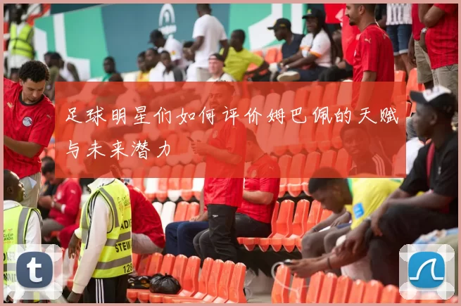 足球明星们如何评价姆巴佩的天赋与未来潜力