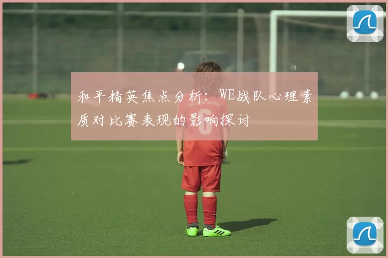 和平精英焦点分析：WE战队心理素质对比赛表现的影响探讨