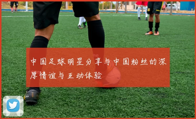 中国足球明星分享与中国粉丝的深厚情谊与互动体验