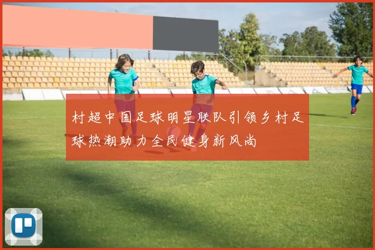 村超中国足球明星联队引领乡村足球热潮助力全民健身新风尚