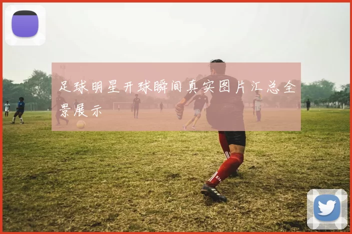 足球明星开球瞬间真实图片汇总全景展示