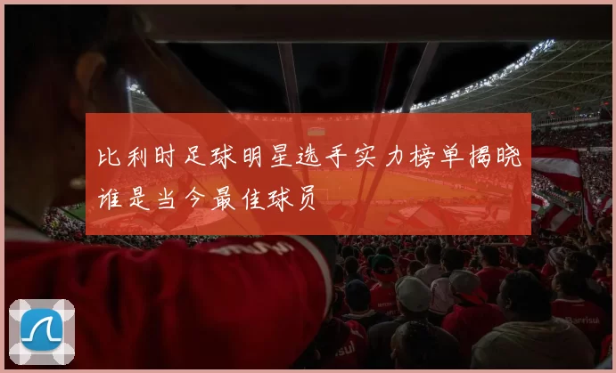 比利时足球明星选手实力榜单揭晓谁是当今最佳球员