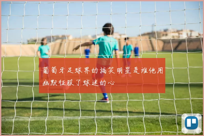 葡萄牙足球界的搞笑明星是谁他用幽默征服了球迷的心