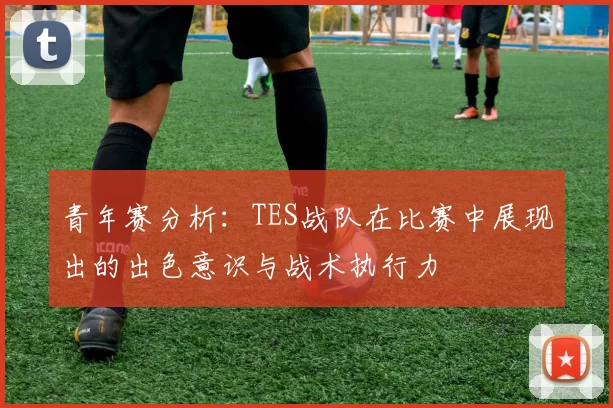青年赛分析：TES战队在比赛中展现出的出色意识与战术执行力