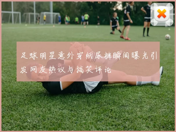 足球明星意外穿纸尿裤瞬间曝光引发网友热议与搞笑评论