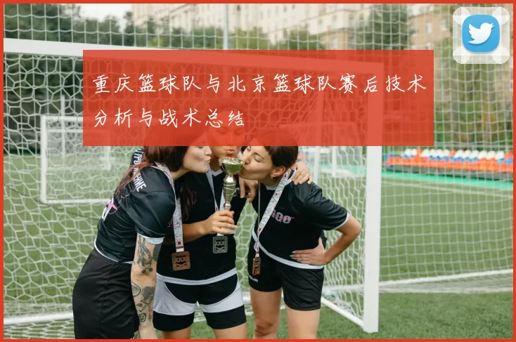 重庆篮球队与北京篮球队赛后技术分析与战术总结