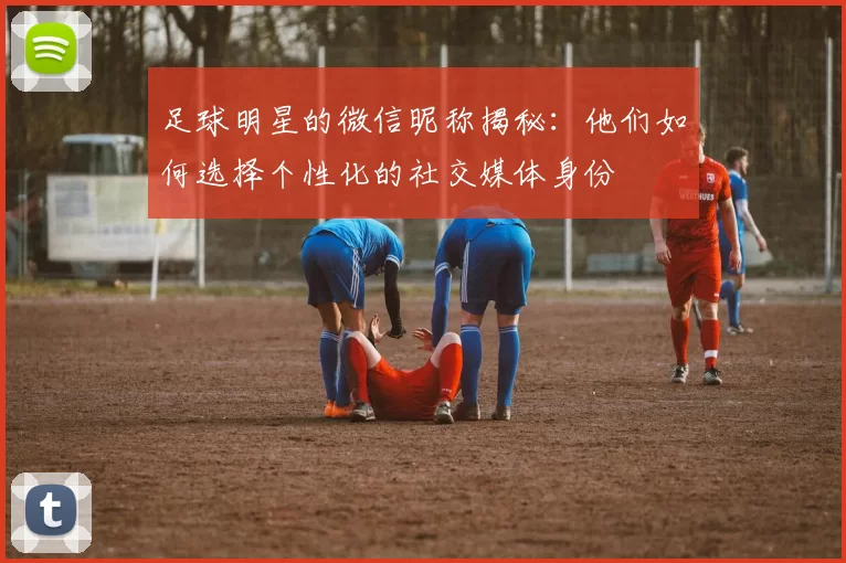 足球明星的微信昵称揭秘：他们如何选择个性化的社交媒体身份