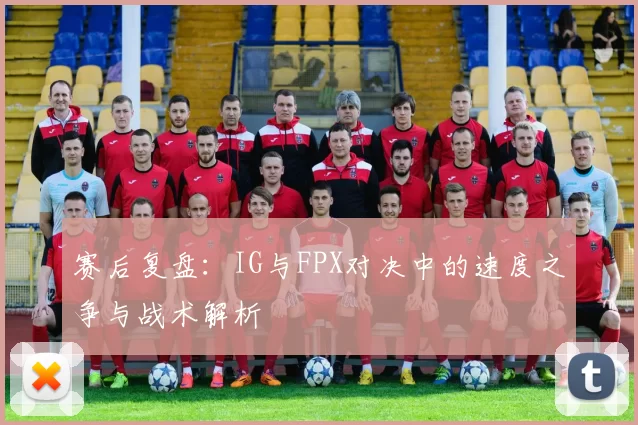 赛后复盘：IG与FPX对决中的速度之争与战术解析