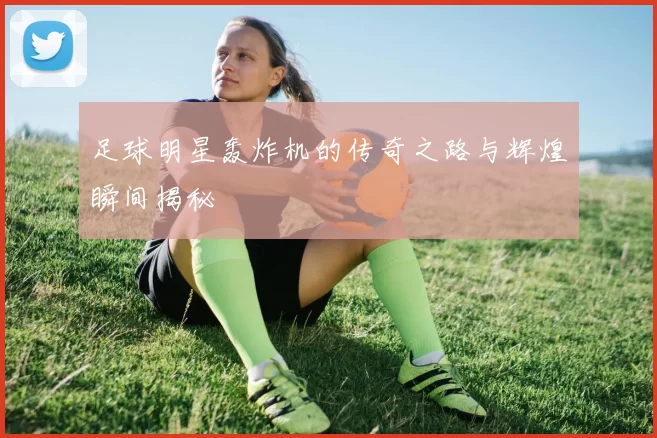 足球明星轰炸机的传奇之路与辉煌瞬间揭秘