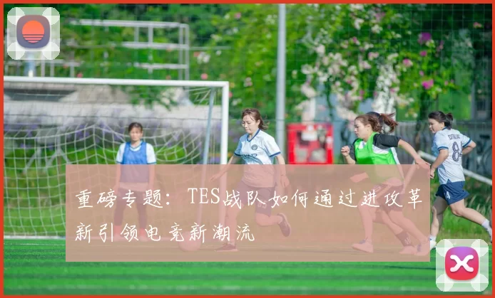 重磅专题：TES战队如何通过进攻革新引领电竞新潮流