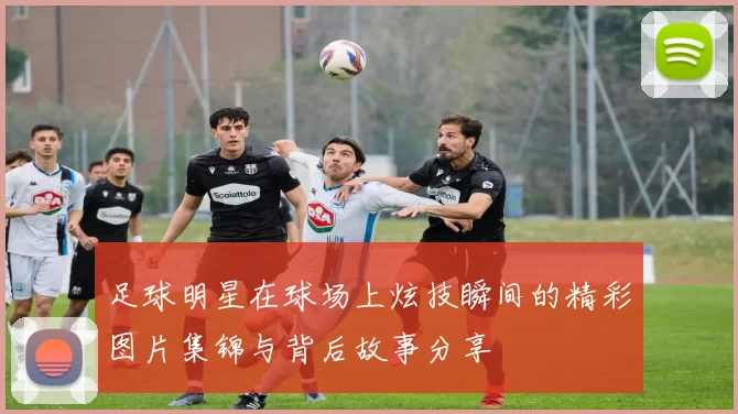 足球明星在球场上炫技瞬间的精彩图片集锦与背后故事分享