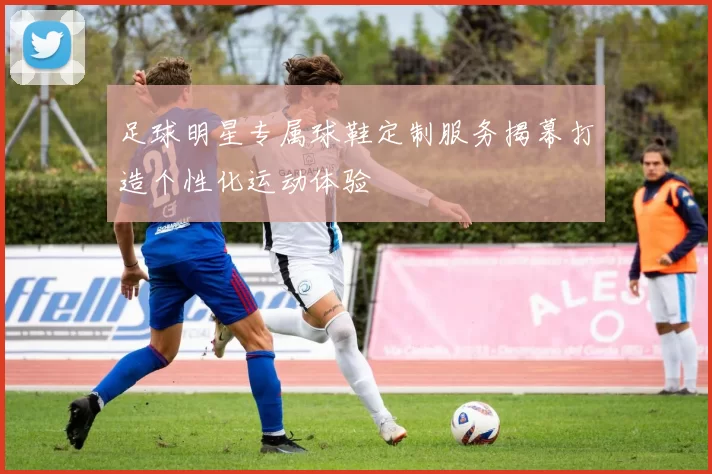 足球明星专属球鞋定制服务揭幕打造个性化运动体验