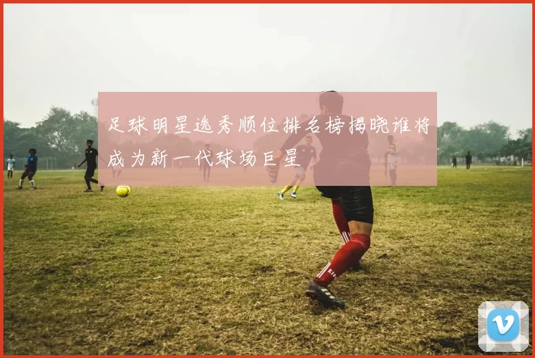 足球明星选秀顺位排名榜揭晓谁将成为新一代球场巨星