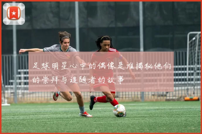 足球明星心中的偶像是谁揭秘他们的崇拜与追随者的故事