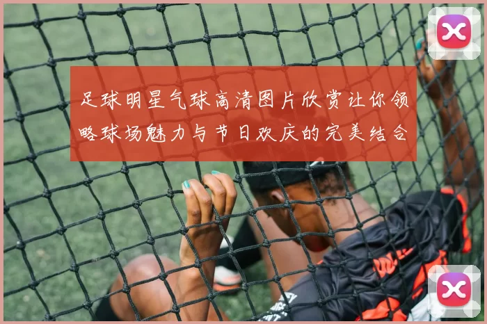 足球明星气球高清图片欣赏让你领略球场魅力与节日欢庆的完美结合