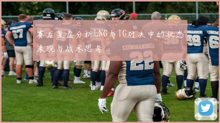 赛后复盘分析LNG与IG对决中的状态表现与战术思考