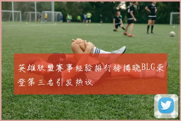 英雄联盟赛事经验排行榜揭晓BLG荣登第三名引发热议
