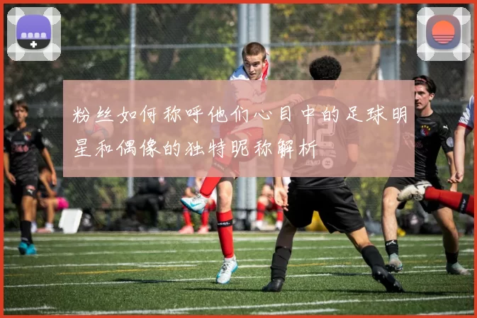 粉丝如何称呼他们心目中的足球明星和偶像的独特昵称解析