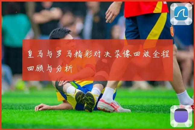 皇马与罗马精彩对决录像回放全程回顾与分析