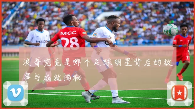 浪哥究竟是哪个足球明星背后的故事与成就揭秘