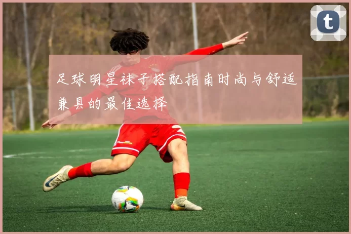 足球明星袜子搭配指南时尚与舒适兼具的最佳选择