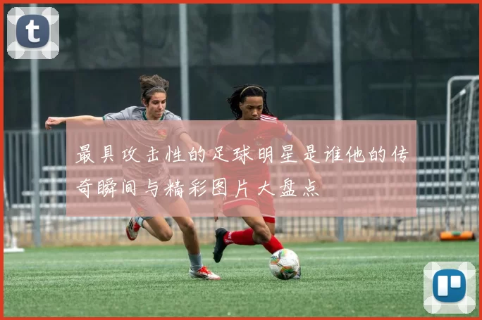 最具攻击性的足球明星是谁他的传奇瞬间与精彩图片大盘点