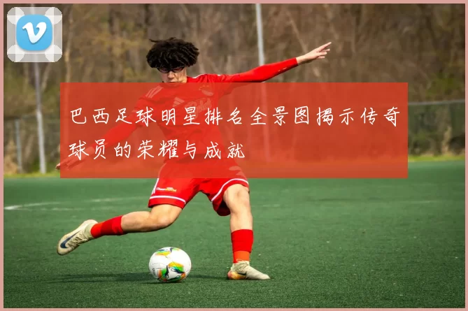 巴西足球明星排名全景图揭示传奇球员的荣耀与成就