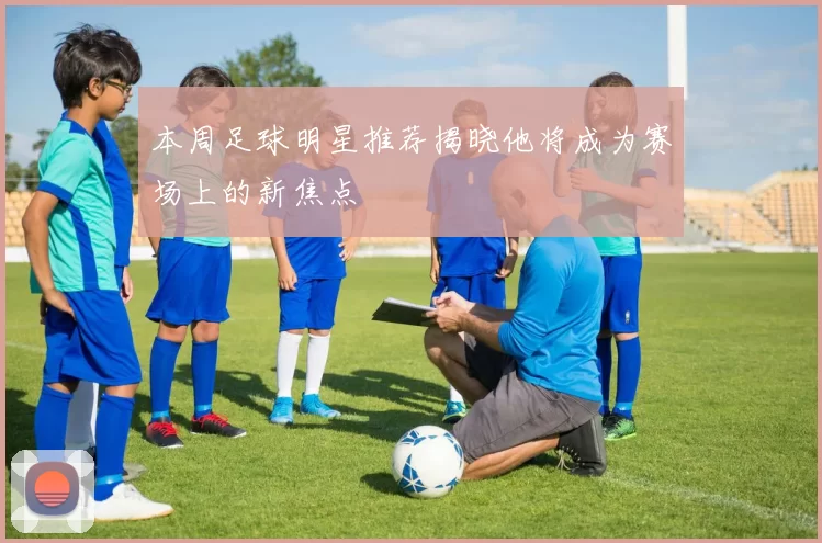 本周足球明星推荐揭晓他将成为赛场上的新焦点