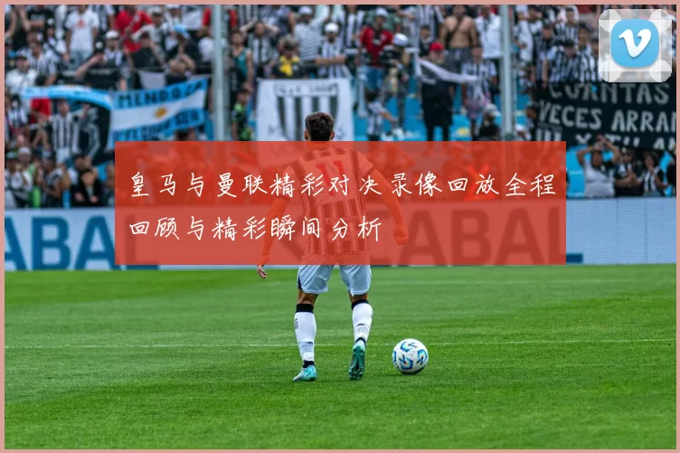皇马与曼联精彩对决录像回放全程回顾与精彩瞬间分析