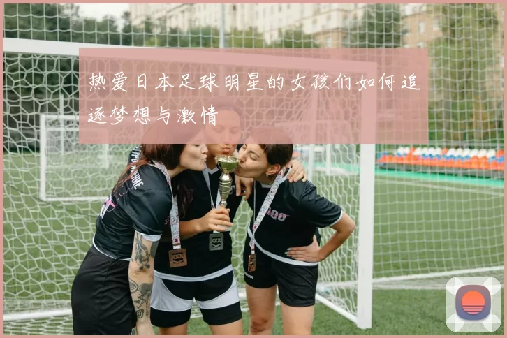 热爱日本足球明星的女孩们如何追逐梦想与激情