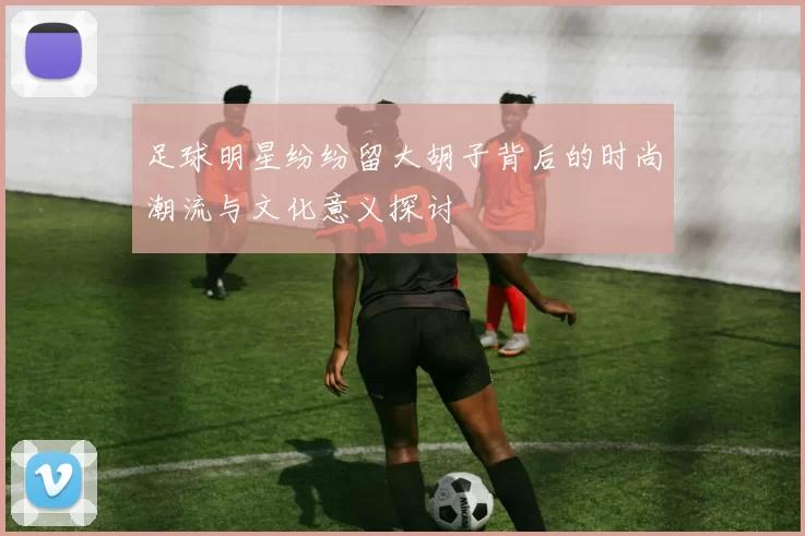 足球明星纷纷留大胡子背后的时尚潮流与文化意义探讨