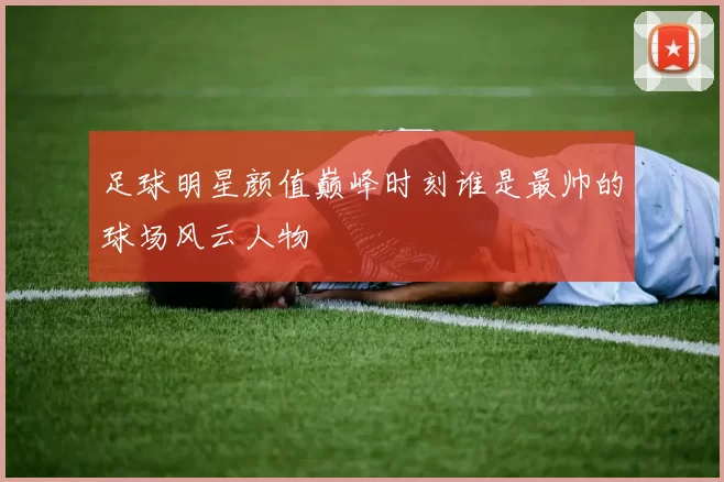 足球明星颜值巅峰时刻谁是最帅的球场风云人物