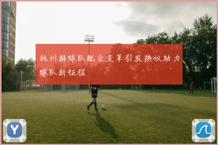 杭州排球队配合变革引发热议助力球队新征程